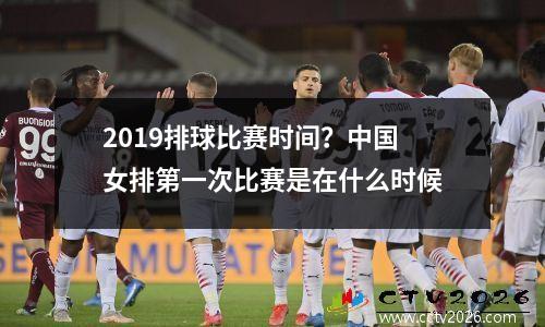 2019排球比赛时间？中国女排第一次比赛是在什么时候