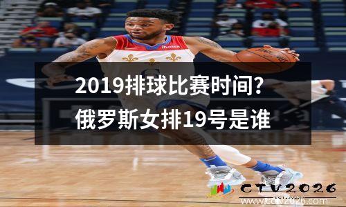 2019排球比赛时间？俄罗斯女排19号是谁
