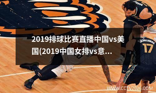 2019排球比赛直播中国vs美国(2019中国女排vs意大利录像)