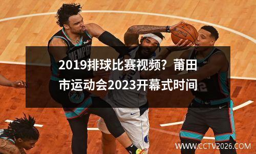 2019排球比赛视频？莆田市运动会2023开幕式时间