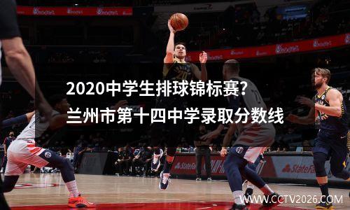 2020中学生排球锦标赛？兰州市第十四中学录取分数线