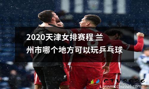 2020天津女排赛程 兰州市哪个地方可以玩乒乓球
