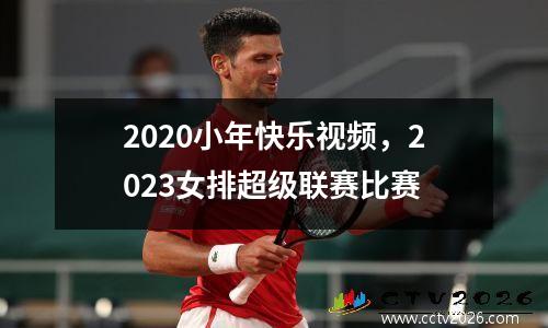 2020小年快乐视频，2023女排超级联赛比赛