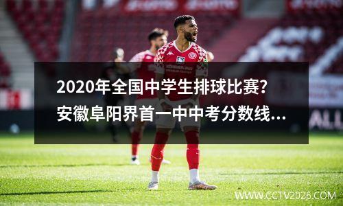2020年全国中学生排球比赛？安徽阜阳界首一中中考分数线是多少