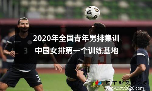 2020年全国青年男排集训 中国女排第一个训练基地