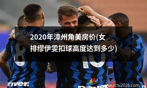 2020年漳州角美房价(女排缪伊雯扣球高度达到多少)