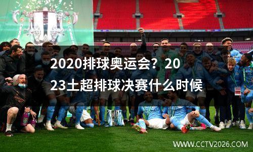 2020排球奥运会？2023土超排球决赛什么时候
