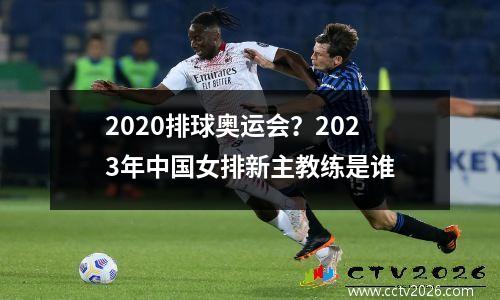2020排球奥运会？2023年中国女排新主教练是谁