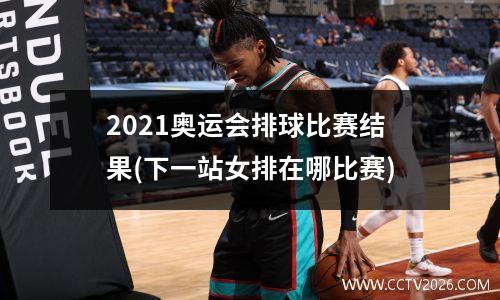2021奥运会排球比赛结果(下一站女排在哪比赛)