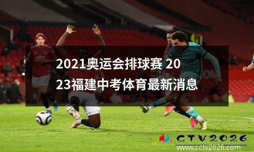 2021奥运会排球赛 2023福建中考体育最新消息