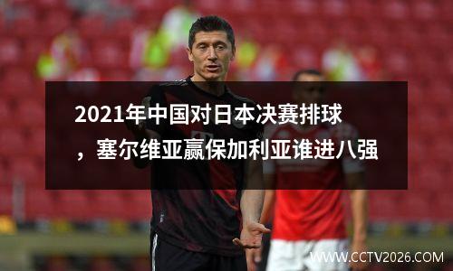 2021年中国对日本决赛排球，塞尔维亚赢保加利亚谁进八强
