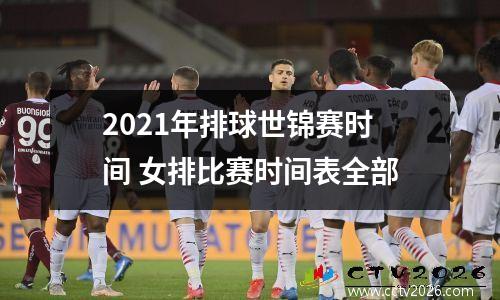 2021年排球世锦赛时间 女排比赛时间表全部