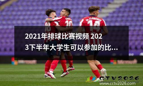 2021年排球比赛视频 2023下半年大学生可以参加的比赛