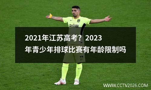 2021年江苏高考？2023年青少年排球比赛有年龄限制吗