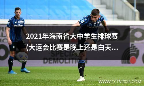 2021年海南省大中学生排球赛(大运会比赛是晚上还是白天)