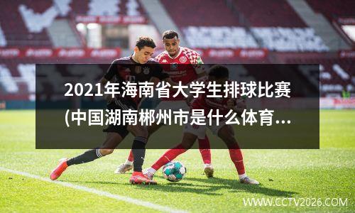 2021年海南省大学生排球比赛(中国湖南郴州市是什么体育运动的发源地)
