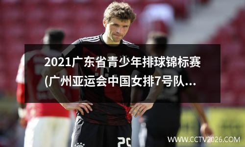 2021广东省青少年排球锦标赛(广州亚运会中国女排7号队员是谁)