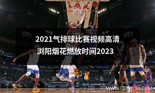 2021气排球比赛视频高清 浏阳烟花燃放时间2023