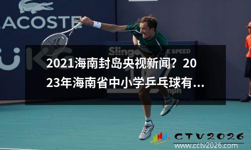 2021海南封岛央视新闻？2023年海南省中小学乒乓球有什么比赛