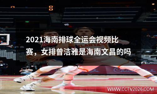 2021海南排球全运会视频比赛，女排曾洁雅是海南文昌的吗