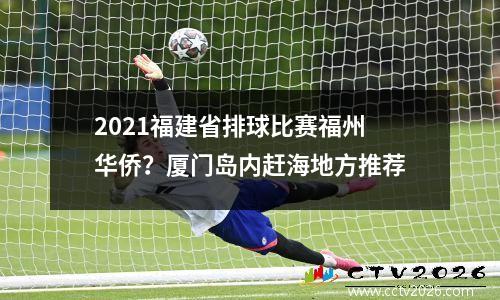 2021福建省排球比赛福州华侨？厦门岛内赶海地方推荐