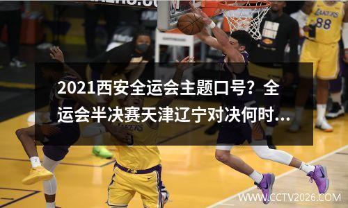 2021西安全运会主题口号？全运会半决赛天津辽宁对决何时进行