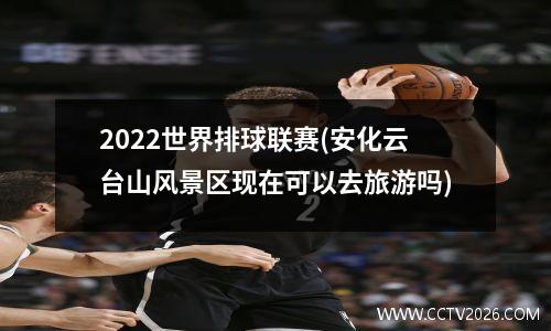 2022世界排球联赛(安化云台山风景区现在可以去旅游吗)