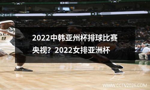 2022中韩亚州杯排球比赛央视？2022女排亚洲杯