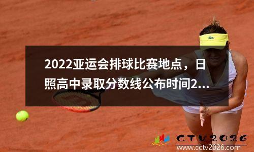 2022亚运会排球比赛地点，日照高中录取分数线公布时间2023
