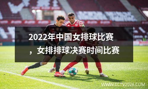 2022年中国女排球比赛，女排排球决赛时间比赛