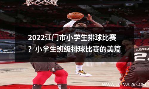 2022江门市小学生排球比赛？小学生班级排球比赛的美篇