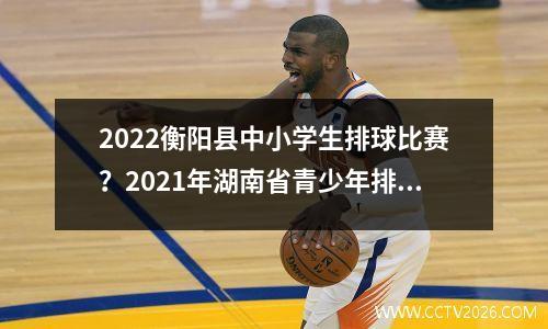 2022衡阳县中小学生排球比赛？2021年湖南省青少年排球锦标赛