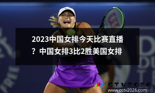2023中国女排今天比赛直播？中国女排3比2胜美国女排