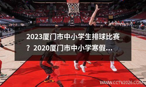 2023厦门市中小学生排球比赛？2020厦门市中小学寒假放假时间