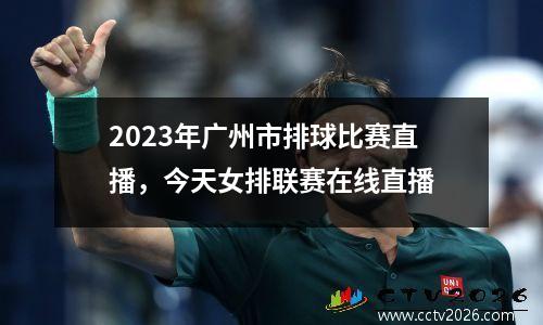 2023年广州市排球比赛直播，今天女排联赛在线直播