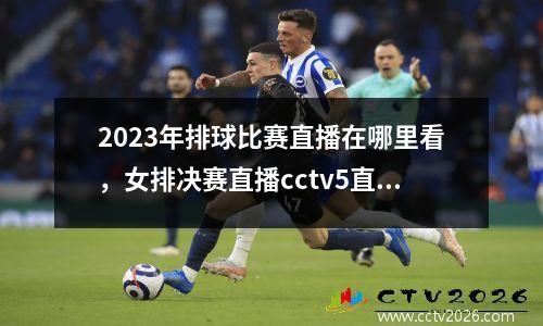 2023年排球比赛直播在哪里看，女排决赛直播cctv5直播