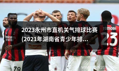 2023永州市直机关气排球比赛(2021年湖南省青少年排球锦标赛)