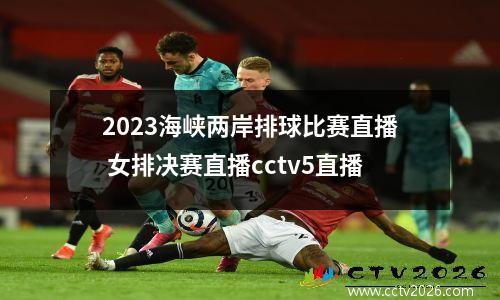 2023海峡两岸排球比赛直播 女排决赛直播cctv5直播