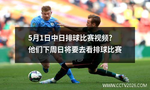 5月1日中日排球比赛视频？他们下周日将要去看排球比赛