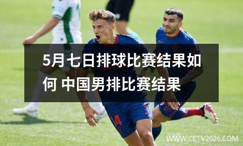5月七日排球比赛结果如何 中国男排比赛结果