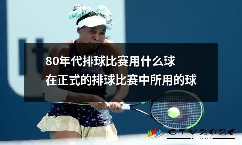 80年代排球比赛用什么球 在正式的排球比赛中所用的球