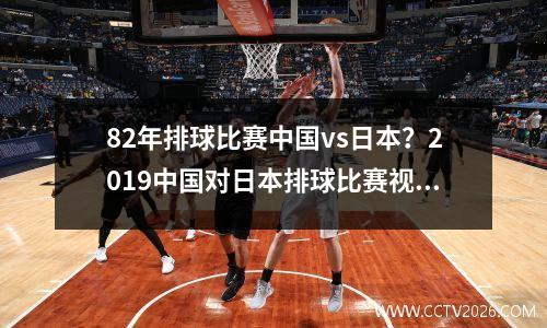 82年排球比赛中国vs日本？2019中国对日本排球比赛视频