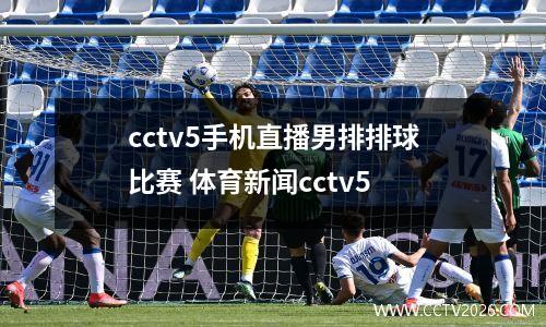 cctv5手机直播男排排球比赛 体育新闻cctv5