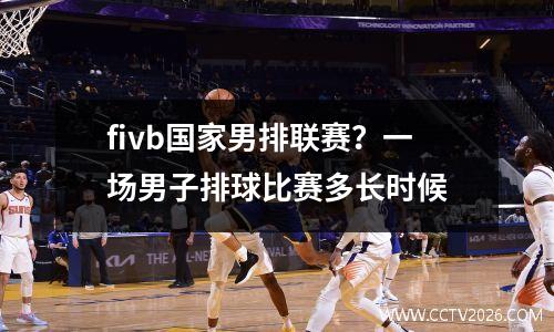fivb国家男排联赛？一场男子排球比赛多长时候