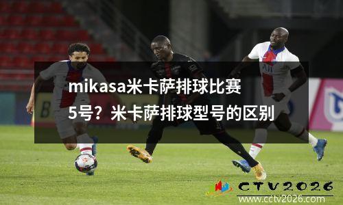 mikasa米卡萨排球比赛5号？米卡萨排球型号的区别