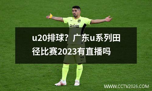u20排球？广东u系列田径比赛2023有直播吗