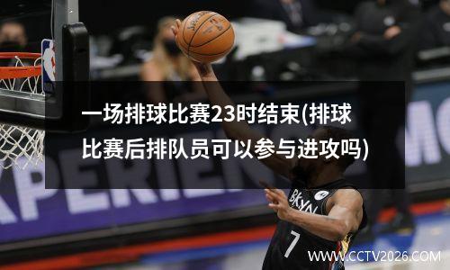 一场排球比赛23时结束(排球比赛后排队员可以参与进攻吗)