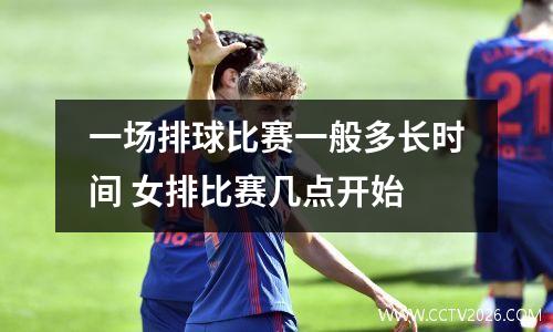 一场排球比赛一般多长时间 女排比赛几点开始