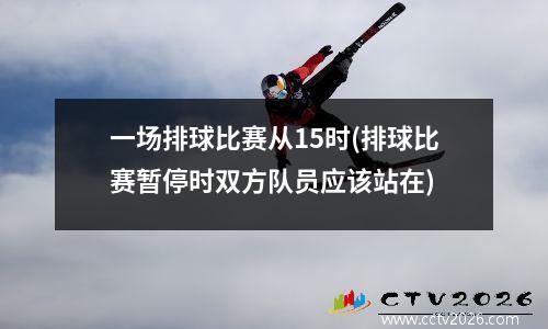 一场排球比赛从15时(排球比赛暂停时双方队员应该站在)