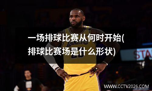 一场排球比赛从何时开始(排球比赛场是什么形状)